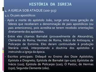 HISTÓRIA DA IGREJA
4. A IGREJA SOB ATAQUE (100-313)
4.1. Os pais apostólicos
- Após a morte do apóstolo João, surge uma nova geração de
líderes que receberam a denominação de pais apostólicos (ou
pais antenicenos), pois acredita-se terem recebido orientações
diretamente dos apóstolos.
- Entre eles citamos Barnabé (provavelmente de Alexandria),
Clemente de Roma, Hermes de Roma, Inácio de Antioquia, e
Policarpo de Esmirna. Eles deram continuidade à produção
literária cristã, interpretando a doutrina dos apóstolos e
instruindo a igreja da época.
- Escritos principais: Didaquê ou Ensino dos Doze Apóstolos;
Epístola a Diogneto; Epístola de Barnabé (90-120); Epístolas de
Inácio (110); Epístola de Policarpo (110); O Pastor, de Hermas
(150); Segunda Clemente (160).
 