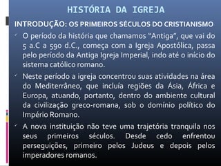 HISTÓRIA DA IGREJA
INTRODUÇÃO: OS PRIMEIROS SÉCULOS DO CRISTIANISMO

O período da história que chamamos “Antiga”, que vai do
5 a.C a 590 d.C., começa com a Igreja Apostólica, passa
pelo período da Antiga Igreja Imperial, indo até o início do
sistema católico romano.

Neste período a igreja concentrou suas atividades na área
do Mediterrâneo, que incluía regiões da Ásia, África e
Europa, atuando, portanto, dentro do ambiente cultural
da civilização greco-romana, sob o domínio político do
Império Romano.

A nova instituição não teve uma trajetória tranquila nos
seus primeiros séculos. Desde cedo enfrentou
perseguições, primeiro pelos Judeus e depois pelos
imperadores romanos.
 