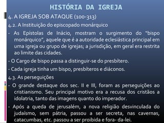 HISTÓRIA DA IGREJA
4. A IGREJA SOB ATAQUE (100-313)
4.2. A Instituição do episcopado monárquico
- As Epístolas de Inácio, mostram o surgimento do “bispo
monárquico”, aquele que é a autoridade eclesiástica principal em
uma igreja ou grupo de igrejas; a jurisdição, em geral era restrita
ao limite das cidades.
- O Cargo de bispo passa a distinguir-se do presbítero.
- Cada igreja tinha um bispo, presbíteros e diáconos.
4.3. As perseguições
- O grande destaque dos sec. II e III, foram as perseguições ao
cristianismo. Seu principal motivo era a recusa dos cristãos a
idolatria, tanto das imagens quanto do imperador.
- Após a queda de jerusalém, a nova religião desvinculada do
judaísmo, sem pátria, passou a ser secreta, nas cavernas,
catacumbas, etc. passou a ser proibida e fora- da-lei.
 