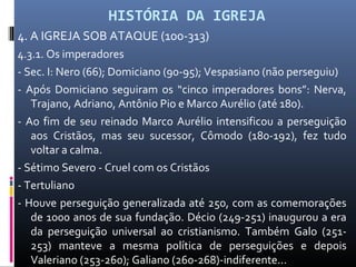 HISTÓRIA DA IGREJA
4. A IGREJA SOB ATAQUE (100-313)
4.3.1. Os imperadores
- Sec. I: Nero (66); Domiciano (90-95); Vespasiano (não perseguiu)
- Após Domiciano seguiram os “cinco imperadores bons”: Nerva,
Trajano, Adriano, Antônio Pio e Marco Aurélio (até 180).
- Ao fim de seu reinado Marco Aurélio intensificou a perseguição
aos Cristãos, mas seu sucessor, Cômodo (180-192), fez tudo
voltar a calma.
- Sétimo Severo - Cruel com os Cristãos
- Tertuliano
- Houve perseguição generalizada até 250, com as comemorações
de 1000 anos de sua fundação. Décio (249-251) inaugurou a era
da perseguição universal ao cristianismo. Também Galo (251-
253) manteve a mesma política de perseguições e depois
Valeriano (253-260); Galiano (260-268)-indiferente...
 