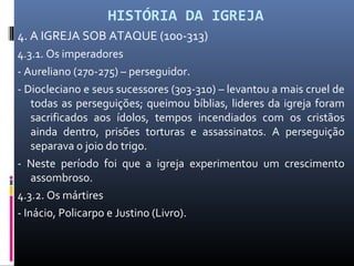 HISTÓRIA DA IGREJA
4. A IGREJA SOB ATAQUE (100-313)
4.3.1. Os imperadores
- Aureliano (270-275) – perseguidor.
- Diocleciano e seus sucessores (303-310) – levantou a mais cruel de
todas as perseguições; queimou bíblias, lideres da igreja foram
sacrificados aos ídolos, tempos incendiados com os cristãos
ainda dentro, prisões torturas e assassinatos. A perseguição
separava o joio do trigo.
- Neste período foi que a igreja experimentou um crescimento
assombroso.
4.3.2. Os mártires
- Inácio, Policarpo e Justino (Livro).
 