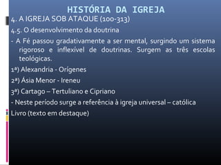 HISTÓRIA DA IGREJA
4. A IGREJA SOB ATAQUE (100-313)
4.5. O desenvolvimento da doutrina
- A Fé passou gradativamente a ser mental, surgindo um sistema
rigoroso e inflexível de doutrinas. Surgem as três escolas
teológicas.
1ª) Alexandria - Orígenes
2ª) Ásia Menor - Ireneu
3ª) Cartago – Tertuliano e Cipriano
- Neste período surge a referência à igreja universal – católica
Livro (texto em destaque)
 