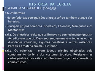 HISTÓRIA DA IGREJA
4. A IGREJA SOB ATAQUE (100-313)
4.6. As heresias
- No período das perseguições a igreja sofreu também ataque das
heresias.
- Principais grupos heréticos: Gnósticos, Ebionitas, Maniqueus e os
Montanistas.
4.6.1. Os gnósticos -seita que se firmava no conhecimento (gnosis).
Acreditavam que do Deus supremo emanavam todas as outras
divindades inferiores, algumas benéficas e outras maléficas.
Para eles a matéria era mau e inferior.
4.6.2. Os ebionitas – eram judeus cristãos obstinados pelo
cumprimento da lei e dos costumes judaicos. Rejeitavam as
cartas paulinas, por estas reconhecerem os gentios convertidos
como cristãos.
 