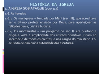 HISTÓRIA DA IGREJA
4. A IGREJA SOB ATAQUE (100-313)
4.6. As heresias
4.6.3. Os maniqueus – fundada por Mani (sec. III), que acreditava
ser o último profeta enviado por Deus, para aperfeiçoar as
religiões persa, cristã e budista.
4.6.4. Os montanistas – um polígamo do sec. II, era puritano e
exigia a volta à simplicidade dos cristãos primitivos. Criam no
sacerdócio de todos os crentes, e nos cargos do ministério. Foi
acusado de diminuir a autoridade das escrituras.
 