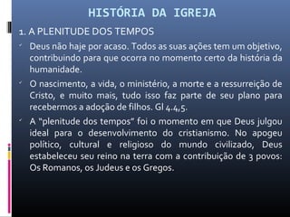 HISTÓRIA DA IGREJA
1. A PLENITUDE DOS TEMPOS

Deus não haje por acaso. Todos as suas ações tem um objetivo,
contribuindo para que ocorra no momento certo da história da
humanidade.

O nascimento, a vida, o ministério, a morte e a ressurreição de
Cristo, e muito mais, tudo isso faz parte de seu plano para
recebermos a adoção de filhos. Gl 4.4,5.

A “plenitude dos tempos” foi o momento em que Deus julgou
ideal para o desenvolvimento do cristianismo. No apogeu
político, cultural e religioso do mundo civilizado, Deus
estabeleceu seu reino na terra com a contribuição de 3 povos:
Os Romanos, os Judeus e os Gregos.
 