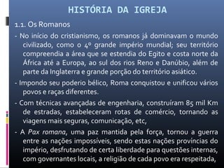 HISTÓRIA DA IGREJA
1.1. Os Romanos
- No início do cristianismo, os romanos já dominavam o mundo
civilizado, como o 4º grande império mundial; seu território
compreendia a área que se estendia do Egito e costa norte da
África até a Europa, ao sul dos rios Reno e Danúbio, além de
parte da Inglaterra e grande porção do território asiático.
- Impondo seu poderio bélico, Roma conquistou e unificou vários
povos e raças diferentes.
- Com técnicas avançadas de engenharia, construíram 85 mil Km
de estradas, estabeleceram rotas de comércio, tornando as
viagens mais seguras, comunicação, etc,
- A Pax romana, uma paz mantida pela força, tornou a guerra
entre as nações impossíveis, sendo estas nações províncias do
império, desfrutando de certa liberdade para questões internas,
com governantes locais, a religião de cada povo era respeitada,
 