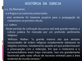 HISTÓRIA DA IGREJA
1.1. Os Romanos
- e a língua e os costumes preservados.
- este ambiente foi bastante propício para a propagação do
cristianismo no primeiro século.
1.2. Judeus
- Neste período de unificação dos povos sob este grande império, a
cultura judaica foi marcada por um profundo sentimento
religioso.
- Williston Walker: ”a grande maioria dos que sentiam
necessidades de ordem religiosa simplesmente adotavam as
religiões orientais, notadamente aquelas em que predominavam
a preocupação com a redenção. Em que o misticismo e o
sacramentalismo eram traço marcante. Isso era grandemente
favorecido pelo vasto afluxo de escravos orientais para a área
ocidental do mundo romano.”
 