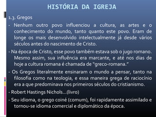 HISTÓRIA DA IGREJA
1.3. Gregos
- Nenhum outro povo influenciou a cultura, as artes e o
conhecimento do mundo, tanto quanto este povo. Eram de
longe os mais desenvolvido intelectualmente já desde vários
séculos antes do nascimento de Cristo.
- Na época de Cristo, esse povo também estava sob o jugo romano.
Mesmo assim, sua influência era marcante, e até nos dias de
hoje a cultura romana é chamada de “greco-romana.”
- Os Gregos literalmente ensinaram o mundo a pensar, tanto na
filosofia como na teologia, e essa maneira grega de raciocínio
era a que predominava nos primeiros séculos do cristianismo.
- Robert Hastings Nichols...(livro)
- Seu idioma, o grego coiné (comum), foi rapidamente assimilado e
tornou-se idioma comercial e diplomático da época.
 