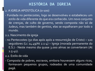 HISTÓRIA DA IGREJA
2. A IGREJA APOSTÓLICA (0-100)
- Fundada no pentecostes, logo se desenvolveu e estabeleceu um
estilo de vida diferente do que era conhecido. Um novo conjunto
de crenças, de culto de governo, sendo composta não só de
Judeus, mas também de gentios, elas se espalharam por todo o
mundo.
2.1. Nascimento da igreja
- no Pentecostes (50 dias após após a ressurreição de Cristo) – 120
seguidores (Lc 24.49/At 2.1-4) – Igreja (morada permanente do
E.S.) - Neste mesmo dia quase 3.000 almas se converteram (At
2.5-41).
2.2. Estilo de vida
- Composta de pobres, escravos, embora houvessem alguns ricos,
formavam pequenos grupos, rodeados de uma comunidade
pagã.
 