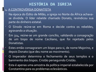 HISTÓRIA DA IGREJA
4. A CONTROVÉRSIA DONATISTA

Na época do Édito de Milão, a igreja no Norte da África achava-
se dividida. O líder rebelde chamado Donato, revindicou sua
parte do dinheiro estatal.

O Sínodo reúne-se em Roma e decide contra os rebeldes,
agravando a situação.

Em 314, reúne-se um grande concílio, validando a consagração
de um bispo de nome Ceciliano, que foi rejeitado pelos
Donatistas.

Estes então consagraram um bispo para si, de nome Majorino, e
depois Donato (que deu nome ao movimento).

O Imperador determina o fechamento de seus templos e o
banimento dos bispos. Cristão perseguindo Cristão.

Esta é apenas uma amostra da política imperial estabelecida por
Constantino para os problemas eclesiásticos.
 