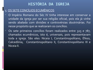 HISTÓRIA DA IGREJA
5. OS SETE CONCÍLIOS ECUMÊNICOS

O Império Romano do Séc IV tinha interesse em conservar a
unidade da igreja por ser sua religião oficial, pois ela já vinhe
sendo abalada com divisões e controvérsias doutrinárias. Foi
nesse propósito que se realizaram os concílios.

Os sete primeiros concílios foram realizados entre 325 e 787,
chamados ecumênicos, isto é, universais, pois representavam
toda a igreja. São eles: Niceia I, Constantinopolitano, Éfeso,
Calcedônia, Constantinopolitano II, Constantinopolitano III e
Niceia II.
 