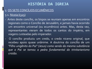 HISTÓRIA DA IGREJA
5. OS SETE CONCÍLIOS ECUMÊNICOS
5.1. Niceia I(325)
- Antes deste concílio, os bispos se reuniam apenas em encontros
regionais como o Concílio de Jerusalém, e jamais havia ocorrido
um encontro universal (ou ecumênico) antes. Mas, desta vez,
representantes vieram de todos os cantos do império, em
viagens custeadas pelo imperador.
- O concílio produziu um credo, o credo niceno original, que
recebeu apoio quase unânime. A doutrina do concílio de um
"Filho unigênito do Pai" (Jesus) como sendo da mesma substância
que o Pai se tornou a pedra fundamental do trinitarianismo
cristão.
 