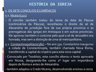 HISTÓRIA DA IGREJA
5. OS SETE CONCÍLIOS ECUMÊNICOS
5.1. Niceia I(325)
- O concílio também tratou do tema da data da Páscoa
(controvérsia da Páscoa), reconheceu o direito da sé de
Alexandria de jurisdição fora de sua própria província e as
prerrogativas das igrejas em Antioquia e em outras províncias.
Ele aprovou também o costume pelo qual a sé de Jerusalém era
honrada, mas sem a distinção de uma sé metropolitana.
5.2. Constantinopolitano(381) – No ano 330, Constantino inaugurou
a cidade de Constantinopla, também chamada Nova Roma,
transferindo a capital do império para esta nova capital.
- Convocado por Teodósio, este concílio alterou o texto aprovado
em Niceia, designando-lhe como 2º lugar em importância
depois de Roma e antes de Alexandria.
- também adaptou o Credo Niceno, desenvolvendo ensinos a cerca
 