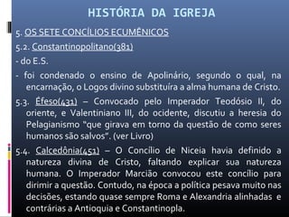 HISTÓRIA DA IGREJA
5. OS SETE CONCÍLIOS ECUMÊNICOS
5.2. Constantinopolitano(381)
- do E.S.
- foi condenado o ensino de Apolinário, segundo o qual, na
encarnação, o Logos divino substituíra a alma humana de Cristo.
5.3. Éfeso(431) – Convocado pelo Imperador Teodósio II, do
oriente, e Valentiniano III, do ocidente, discutiu a heresia do
Pelagianismo “que girava em torno da questão de como seres
humanos são salvos”. (ver Livro)
5.4. Calcedônia(451) – O Concílio de Niceia havia definido a
natureza divina de Cristo, faltando explicar sua natureza
humana. O Imperador Marcião convocou este concílio para
dirimir a questão. Contudo, na época a política pesava muito nas
decisões, estando quase sempre Roma e Alexandria alinhadas e
contrárias a Antioquia e Constantinopla.
 