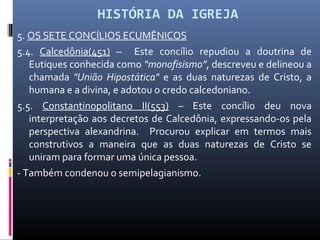 HISTÓRIA DA IGREJA
5. OS SETE CONCÍLIOS ECUMÊNICOS
5.4. Calcedônia(451) – Este concílio repudiou a doutrina de
Eutiques conhecida como “monofisismo”, descreveu e delineou a
chamada "União Hipostática" e as duas naturezas de Cristo, a
humana e a divina, e adotou o credo calcedoniano.
5.5. Constantinopolitano II(553) – Este concílio deu nova
interpretação aos decretos de Calcedônia, expressando-os pela
perspectiva alexandrina. Procurou explicar em termos mais
construtivos a maneira que as duas naturezas de Cristo se
uniram para formar uma única pessoa.
- Também condenou o semipelagianismo.
 