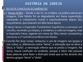 HISTÓRIA DA IGREJA
5. OS SETE CONCÍLIOS ECUMÊNICOS
5.7. Niceia II(787) – Desde o séc IV, os cristãos, na prática adoravam
imagens. Este hábito foi se degradando em baixa superstição,
colocando o cristianismo moral e espiritualmente abaixo dos
muçulmanos, que estavam em alta nessa época.
- O abuso levou o imperador Constantino Coprônimo a convocar um
concílio, reunindo 320 bispos, e condenou o culto as imagens, mas
a imperatriz Irene, regente em nome do filho menor constantino,
convocou o 7º concílio ecumênico em Niceia.
O Concílio fez duas coisas: restaurou o uso de imagens nas igrejas e
nos cultos, e, diferenciou entre “latria”, a adoração que se deve a
Deus, e “dulia”, a veneração inferior que se presta a imagens. No
início, houve confusão no ocidente, porque o latim não possuía
duas palavras para fazer a distinção exata que se fez através dos
termos gregos “latria” e “dulia”.
 