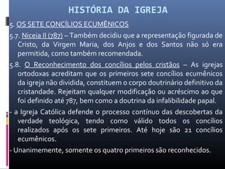 HISTÓRIA DA IGREJA
5. OS SETE CONCÍLIOS ECUMÊNICOS
5.7. Niceia II (787) – Também decidiu que a representação figurada de
Cristo, da Virgem Maria, dos Anjos e dos Santos não só era
permitida, como também recomendada.
5.8. O Reconhecimento dos concílios pelos cristãos – As igrejas
ortodoxas acreditam que os primeiros sete concílios ecumênicos
da igreja não dividida, constituem o corpo doutrinário definitivo da
cristandade. Rejeitam qualquer modificação ou acréscimo ao que
foi definido até 787, bem como a doutrina da infalibilidade papal.
- a Igreja Católica defende o processo contínuo das descobertas da
verdade teológica, tendo como válido todos os concílios
realizados após os sete primeiros. Até hoje são 21 concílios
ecumênicos.
- Unanimemente, somente os quatro primeiros são reconhecidos.
 