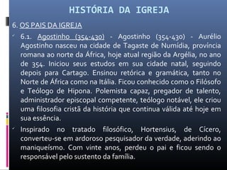 HISTÓRIA DA IGREJA
6. OS PAIS DA IGREJA

6.1. Agostinho (354-430) - Agostinho (354-430) - Aurélio
Agostinho nasceu na cidade de Tagaste de Numídia, província
romana ao norte da África, hoje atual região da Argélia, no ano
de 354. Iniciou seus estudos em sua cidade natal, seguindo
depois para Cartago. Ensinou retórica e gramática, tanto no
Norte de África como na Itália. Ficou conhecido como o Filósofo
e Teólogo de Hipona. Polemista capaz, pregador de talento,
administrador episcopal competente, teólogo notável, ele criou
uma filosofia cristã da história que continua válida até hoje em
sua essência.

Inspirado no tratado filosófico, Hortensius, de Cícero,
converteu-se em ardoroso pesquisador da verdade, aderindo ao
maniqueísmo. Com vinte anos, perdeu o pai e ficou sendo o
responsável pelo sustento da família.
 
