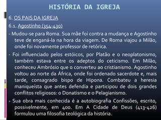 HISTÓRIA DA IGREJA
6. OS PAIS DA IGREJA
6.1. Agostinho (354-430)
- Mudou-se para Roma. Sua mãe foi contra a mudança e Agostinho
teve de enganá-la na hora da viagem. De Roma viajou a Milão,
onde foi novamente professor de retórica.
- Foi influenciado pelos estóicos, por Platão e o neoplatonismo,
também estava entre os adeptos do ceticismo. Em Milão,
conheceu Ambrósio que o converteu ao cristianismo. Agostinho
voltou ao norte da África, onde foi ordenado sacerdote e, mais
tarde, consagrado bispo de Hipona. Combateu a heresia
maniqueísta que antes defendia e participou de dois grandes
conflitos religiosos: o Donatismo e o Pelagianismo.
- Sua obra mais conhecida é a autobiografia Confissões, escrito,
possivelmente, em 400. Em A Cidade de Deus (413-426)
formulou uma filosofia teológica da história.
 