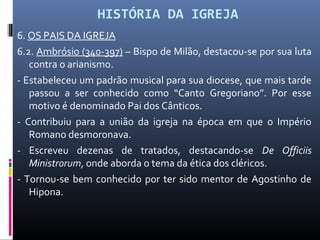 HISTÓRIA DA IGREJA
6. OS PAIS DA IGREJA
6.2. Ambrósio (340-397) – Bispo de Milão, destacou-se por sua luta
contra o arianismo.
- Estabeleceu um padrão musical para sua diocese, que mais tarde
passou a ser conhecido como “Canto Gregoriano”. Por esse
motivo é denominado Pai dos Cânticos.
- Contribuiu para a união da igreja na época em que o Império
Romano desmoronava.
- Escreveu dezenas de tratados, destacando-se De Officiis
Ministrorum, onde aborda o tema da ética dos cléricos.
- Tornou-se bem conhecido por ter sido mentor de Agostinho de
Hipona.
 