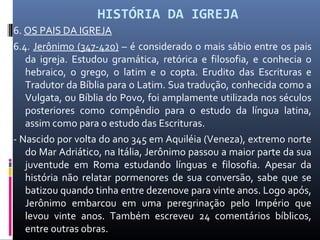 HISTÓRIA DA IGREJA
6. OS PAIS DA IGREJA
6.4. Jerônimo (347-420) – é considerado o mais sábio entre os pais
da igreja. Estudou gramática, retórica e filosofia, e conhecia o
hebraico, o grego, o latim e o copta. Erudito das Escrituras e
Tradutor da Bíblia para o Latim. Sua tradução, conhecida como a
Vulgata, ou Bíblia do Povo, foi amplamente utilizada nos séculos
posteriores como compêndio para o estudo da língua latina,
assim como para o estudo das Escrituras.
- Nascido por volta do ano 345 em Aquiléia (Veneza), extremo norte
do Mar Adriático, na Itália, Jerônimo passou a maior parte da sua
juventude em Roma estudando línguas e filosofia. Apesar da
história não relatar pormenores de sua conversão, sabe que se
batizou quando tinha entre dezenove para vinte anos. Logo após,
Jerônimo embarcou em uma peregrinação pelo Império que
levou vinte anos. Também escreveu 24 comentários bíblicos,
entre outras obras.
 