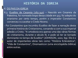 HISTÓRIA DA IGREJA
6. OS PAIS DA IGREJA
6.3. Eusébio de Cesareia (265-340) – Nascido em Cesareia da
Palestina, foi nomeado bispo dessa cidade em 313. foi adepto do
arianismo por certo tempo, porém o imperador Constantino
convenceu-o a aceitar o Credo Niceno.
- Foi Constantino que incumbiu Eusébio de fazer a narração desta
primeira história do Cristianismo, coroando-a com a sua imperial
adesão a Cristo. “A ortodoxia era apenas uma das várias formas
de cristianismo, durante o século III, e pode só ter se tornado
dominante no tempo de Eusébio” (JOHNSON, 2001: 69). Ele é o
autor de importantes obras tais como: "História Eclesiástica",
"Vida de Constantino", Onomasticon (uma enciclopédia bíblica)
entre outras.
 