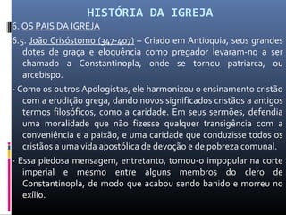 HISTÓRIA DA IGREJA
6. OS PAIS DA IGREJA
6.5. João Crisóstomo (347-407) – Criado em Antioquia, seus grandes
dotes de graça e eloquência como pregador levaram-no a ser
chamado a Constantinopla, onde se tornou patriarca, ou
arcebispo.
- Como os outros Apologistas, ele harmonizou o ensinamento cristão
com a erudição grega, dando novos significados cristãos a antigos
termos filosóficos, como a caridade. Em seus sermões, defendia
uma moralidade que não fizesse qualquer transigência com a
conveniência e a paixão, e uma caridade que conduzisse todos os
cristãos a uma vida apostólica de devoção e de pobreza comunal.
- Essa piedosa mensagem, entretanto, tornou-o impopular na corte
imperial e mesmo entre alguns membros do clero de
Constantinopla, de modo que acabou sendo banido e morreu no
exílio.
 