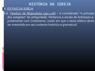 HISTÓRIA DA IGREJA
6. OS PAIS DA IGREJA
6.6. Teodoro de Mopsuéstia (350-428) – é considerado “o príncipe
dos exegetas” da antiguidade. Pertencia a escola de Antioquia e,
juntamente com Crisóstomo, insisti em que o texto bíblico devia
ser entendido em seu contexto histórico e gramatical.
 