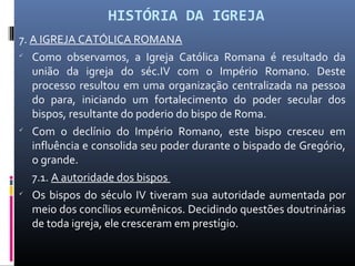 HISTÓRIA DA IGREJA
7. A IGREJA CATÓLICA ROMANA

Como observamos, a Igreja Católica Romana é resultado da
união da igreja do séc.IV com o Império Romano. Deste
processo resultou em uma organização centralizada na pessoa
do para, iniciando um fortalecimento do poder secular dos
bispos, resultante do poderio do bispo de Roma.

Com o declínio do Império Romano, este bispo cresceu em
influência e consolida seu poder durante o bispado de Gregório,
o grande.
7.1. A autoridade dos bispos

Os bispos do século IV tiveram sua autoridade aumentada por
meio dos concílios ecumênicos. Decidindo questões doutrinárias
de toda igreja, ele cresceram em prestígio.
 