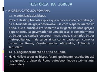 HISTÓRIA DA IGREJA
7. A IGREJA CATÓLICA ROMANA
7.1. A autoridade dos bispos

Robert Hasting Nichols explica que o processo de centralização
da autoridade na igreja desenvolveu-se com o aparecimento do
bispo, que a princípio era somente o dirigente de uma igreja e
depois tornou-se governador de uma diocese, e posteriormente
os bispos das capitais cresceram mais ainda, chamados bispos
metropolitanos, mais tarde ainda como patriarcas, como os
bispos de Roma, Constantinopla, Alexandria, Antioquia e
Jerusalém.
7.2. O Engrandecimento do bispo de Roma

H. H. Halley: todos os bispos foram igualmente respeitados até
313, quando o bispo de Roma autodenominou-se primus inter
pares...(ler)
 