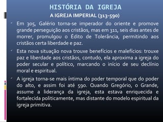 HISTÓRIA DA IGREJA
A IGREJA IMPERIAL (313-590)

Em 305, Galério torna-se imperador do oriente e promove
grande perseguição aos cristãos, mas em 311, seis dias antes de
morrer, promulgou o Édito de Tolerância, permitindo aos
cristãos certa liberdade e paz.

Esta nova situação nova trouxe benefícios e malefícios: trouxe
paz e liberdade aos cristãos, contudo, ela aproxima a igreja do
poder secular e político, marcando o início de seu declínio
moral e espiritual.

A igreja torna-se mais íntima do poder temporal que do poder
do alto, e assim foi até 590. Quando Gregório, o Grande,
assume a liderança da igreja, esta estava enriquecida e
fortalecida politicamente, mas distante do modelo espiritual da
igreja primitiva.
 