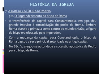 HISTÓRIA DA IGREJA
7. A IGREJA CATÓLICA ROMANA
7.2. O Engrandecimento do bispo de Roma

A transferência da capital para Constantinopla, em 330, deu
grande impulso à consolidação do poder de Roma. Embora
Roma tivesse a primazia como centro do mundo cristão, a figura
do bispo era ofuscada pelo imperador.

Com a mudança da capital para Constantinopla, o bispo de
Roma passou a ser a principal autoridade na antiga capital.

No Séc. V, alegou-se autoridade e sucessão apostólica de Pedro
para o bispo de Roma.
 