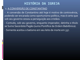 HISTÓRIA DA IGREJA
1. A CONVERSÃO DE CONSTANTINO
- A conversão de Constantino até hoje é motivo de controvérsia,
podendo ser encarada como oportunismo político, mas é certo que
sob seu governo cessou a perseguição aos cristãos.
- Contudo, sob seu governo, enquanto imperador, detinha o título
se Sumo Sacerdote Pagão (sumo Pontífice da Ordem Babilônica).
- Somente aceitou o batismo em seu leito de morte em 337.
 