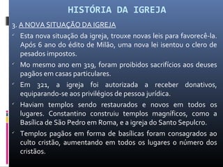 HISTÓRIA DA IGREJA
3. A NOVA SITUAÇÃO DA IGREJA

Esta nova situação da igreja, trouxe novas leis para favorecê-la.
Após 6 ano do édito de Milão, uma nova lei isentou o clero de
pesados impostos.

Mo mesmo ano em 319, foram proibidos sacrifícios aos deuses
pagãos em casas particulares.

Em 321, a igreja foi autorizada a receber donativos,
equiparando-se aos privilégios de pessoa jurídica.

Haviam templos sendo restaurados e novos em todos os
lugares. Constantino construiu templos magníficos, como a
Basílica de São Pedro em Roma, e a igreja do Santo Sepulcro.

Templos pagãos em forma de basílicas foram consagrados ao
culto cristão, aumentando em todos os lugares o número dos
cristãos.
 