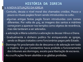 HISTÓRIA DA IGREJA
3. A NOVA SITUAÇÃO DA IGREJA
- Contudo, decaia o nível moral dos chamados cristãos. Pouco a
pouco os rituais pagãos foram sendo introduzidos no culto.
- algumas antigas festas pagãs foram introduzidas com nomes
diferentes. Por volta de 405, as imagens dos santos e mártires
começaram a aparecer nos templos como objetos de reverência,
mas não tardaram a ser adorados.
- a adoração a Maria substitui a adoração às deusas Vênus e Diana.
- Gradualmente o dinheiro publico foi enriquecendo as igrejas,
sendo os Bispos tratados como funcionários pagos pelo Estado.
- Domingo foi proclamado dia de descanso e de adoração em todo
o império. Em 321 Constantino havia proibido o funcionamento
dos tribunais aos domingos, exceto para libertação de escravos.
- As crucificações foram abolidas e as gládias proibidas.
 