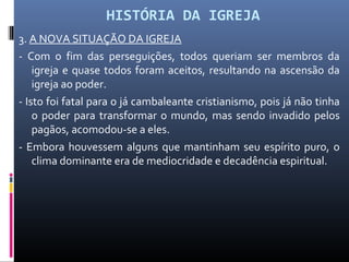 HISTÓRIA DA IGREJA
3. A NOVA SITUAÇÃO DA IGREJA
- Com o fim das perseguições, todos queriam ser membros da
igreja e quase todos foram aceitos, resultando na ascensão da
igreja ao poder.
- Isto foi fatal para o já cambaleante cristianismo, pois já não tinha
o poder para transformar o mundo, mas sendo invadido pelos
pagãos, acomodou-se a eles.
- Embora houvessem alguns que mantinham seu espírito puro, o
clima dominante era de mediocridade e decadência espiritual.
 