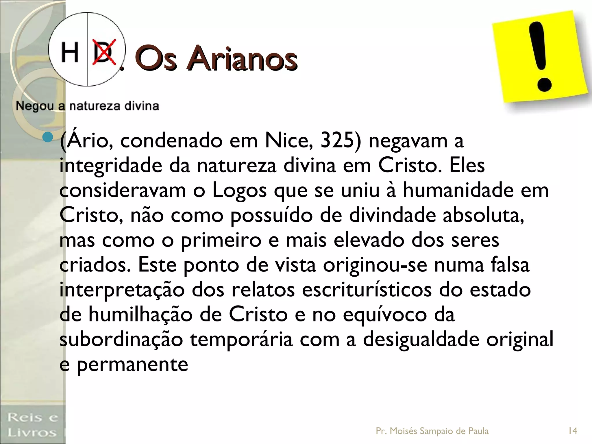 3. Os Arianos3. Os Arianos
(Ário, condenado em Nice, 325) negavam a
integridade da natureza divina em Cristo. Eles
consideravam o Logos que se uniu à humanidade em
Cristo, não como possuído de divindade absoluta,
mas como o primeiro e mais elevado dos seres
criados. Este ponto de vista originou-se numa falsa
interpretação dos relatos escriturísticos do estado
de humilhação de Cristo e no equívoco da
subordinação temporária com a desigualdade original
e permanente
Pr. Moisés Sampaio de Paula 14
 