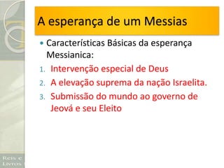 A esperança de um Messias
 Características Básicas da esperança
Messianica:
1. Intervenção especial de Deus
2. A elevação suprema da nação Israelita.
3. Submissão do mundo ao governo de
Jeová e seu Eleito
 