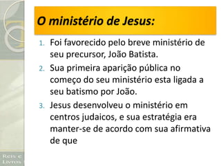 O ministério de Jesus:
1. Foi favorecido pelo breve ministério de
seu precursor, João Batista.
2. Sua primeira aparição pública no
começo do seu ministério esta ligada a
seu batismo por João.
3. Jesus desenvolveu o ministério em
centros judaicos, e sua estratégia era
manter-se de acordo com sua afirmativa
de que
 