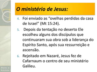O ministério de Jesus:
4. Foi enviado as “ovelhas perdidas da casa
de Israel” (Mt 15:24).
5. Depois da tentação no deserto Ele
escolheu alguns dos discípulos que
continuaram sua obra sob a liderança do
Espírito Santo, após sua ressurreição e
ascensão.
6. Rejeitado em Nazaré, Jesus fez de
Cafarnaum o centro de seu ministério
Galileu.
 
