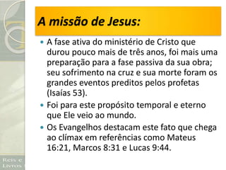 A missão de Jesus:
 A fase ativa do ministério de Cristo que
durou pouco mais de três anos, foi mais uma
preparação para a fase passiva da sua obra;
seu sofrimento na cruz e sua morte foram os
grandes eventos preditos pelos profetas
(Isaías 53).
 Foi para este propósito temporal e eterno
que Ele veio ao mundo.
 Os Evangelhos destacam este fato que chega
ao clímax em referências como Mateus
16:21, Marcos 8:31 e Lucas 9:44.
 