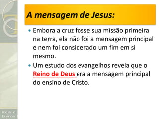 A mensagem de Jesus:
 Embora a cruz fosse sua missão primeira
na terra, ela não foi a mensagem principal
e nem foi considerado um fim em si
mesmo.
 Um estudo dos evangelhos revela que o
Reino de Deus era a mensagem principal
do ensino de Cristo.
 
