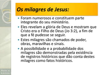 Os milagres de Jesus:
 Foram numerosos e constituem parte
integrante do seu ministério.
 Eles revelam a glória de Deus e mostram que
Cristo era o Filho de Deus (Jo 3:2), a fim de
que a fé pudesse se seguir.
 Estes milagres são chamados de poder,
obras, maravilhas e sinais.
 A possibilidade e a probabilidade dos
milagres são demonstradas pela existência
de registros históricos que dão conta destes
milagres como fatos históricos.
 
