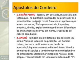 Apóstolos do Cordeiro
 1. SIMÃO PEDRO - Nasceu em Betsaida, mas residia em
Cafarnaum, na Galiléia; Era pescador de profissão;Foi o
primeiro líder da igreja cristã. Escreveu as epístolas que
levam seu nome; Tinha pouco estudo, impulsivo,
amoroso, tímido, explosivo e entendia com dificuldade
os ensinamentos; Morreu em Roma, crucificado de
cabeça para baixo;
 2. ANDRÉ - Também era de Betsaida; Era sócio de seu
irmão Pedro na indústria da pesca;Foi um homem
zeloso, sincero e dedicado em sua tarefa de
apóstolo;Foi quem apresentou Pedro à Jesus. Um dos
primeiros discípulos e também o primeiro missionário
no estrangeiro; Morreu martirizado na Acássia, onde
pregou. Foi crucificado em uma cruz em forma de “X’’.
 