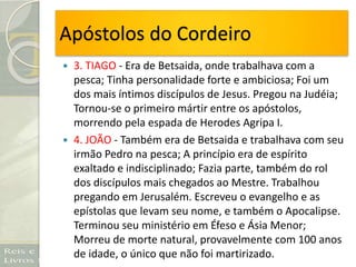 Apóstolos do Cordeiro
 3. TIAGO - Era de Betsaida, onde trabalhava com a
pesca; Tinha personalidade forte e ambiciosa; Foi um
dos mais íntimos discípulos de Jesus. Pregou na Judéia;
Tornou-se o primeiro mártir entre os apóstolos,
morrendo pela espada de Herodes Agripa I.
 4. JOÃO - Também era de Betsaida e trabalhava com seu
irmão Pedro na pesca; A princípio era de espírito
exaltado e indisciplinado; Fazia parte, também do rol
dos discípulos mais chegados ao Mestre. Trabalhou
pregando em Jerusalém. Escreveu o evangelho e as
epístolas que levam seu nome, e também o Apocalipse.
Terminou seu ministério em Éfeso e Ásia Menor;
Morreu de morte natural, provavelmente com 100 anos
de idade, o único que não foi martirizado.
 