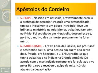 Apóstolos do Cordeiro
 5. FILIPE - Nascido em Betsaida, provavelmente exercia
a profissão de pescador; Possuía uma personalidade
tímida e inicialmente um pouco incrédulo; Teve um
brilhante ministério na Ásia Menor, trabalhou também
na Frigia; Foi sepultado em Hierápolis, desconhece-se,
porém, o motivo de sua morte, provavelmente foi um
mártir.
 6. BARTOLOMEU - Era de Caná da Galiléia, sua profissão
é desconhecida; Foi uma pessoa em quem não se via
dolo, fraude, era honesto (Jo 1:47); Acredita-se que
tenha trabalhado na Índia e na Grande Armênia;De
acordo com o martirológio romano, ele foi esfolado vivo
pelos Bárbaros e recebeu o golpe de misericórdia
através da decapitação.
 