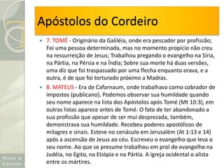 Apóstolos do Cordeiro
 7. TOMÉ - Originário da Galiléia, onde era pescador por profissão;
Foi uma pessoa determinada, mas no momento propício não creu
na ressurreição de Jesus; Trabalhou pregando o evangelho na Síria,
na Pártia, na Pérsia e na Índia; Sobre sua morte há duas versões,
uma diz que foi traspassado por uma flecha enquanto orava, e a
outra, é de que foi torturado próximo a Madras.
 8. MATEUS - Era de Cafarnaum, onde trabalhava como cobrador de
impostos (publicano). Podemos observar sua humildade quando
seu nome aparece na lista dos Apóstolos após Tomé (Mt 10:3), em
outras listas aparece antes de Tomé. O fato de ter abandonado a
sua profissão que apesar de ser mui desprezada, também,
demonstrava sua humildade. Recebeu poderes apostólicos de
milagres e sinais. Esteve no cenáculo em Jerusalém (At 1:13 e 14)
após a ascensão de Jesus ao céu. Escreveu o evangelho que leva o
seu nome. Ao que se presume trabalhou em prol do evangelho na
Judéia, no Egito, na Etiópia e na Pártia. A igreja ocidental o alista
entre os mártires.
 
