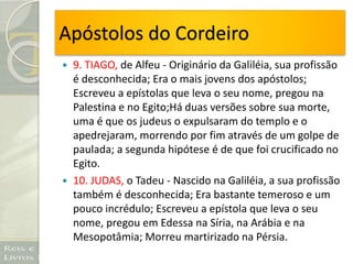 Apóstolos do Cordeiro
 9. TIAGO, de Alfeu - Originário da Galiléia, sua profissão
é desconhecida; Era o mais jovens dos apóstolos;
Escreveu a epístolas que leva o seu nome, pregou na
Palestina e no Egito;Há duas versões sobre sua morte,
uma é que os judeus o expulsaram do templo e o
apedrejaram, morrendo por fim através de um golpe de
paulada; a segunda hipótese é de que foi crucificado no
Egito.
 10. JUDAS, o Tadeu - Nascido na Galiléia, a sua profissão
também é desconhecida; Era bastante temeroso e um
pouco incrédulo; Escreveu a epístola que leva o seu
nome, pregou em Edessa na Síria, na Arábia e na
Mesopotâmia; Morreu martirizado na Pérsia.
 