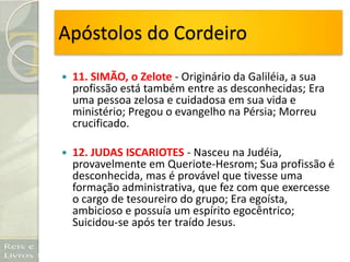 Apóstolos do Cordeiro
 11. SIMÃO, o Zelote - Originário da Galiléia, a sua
profissão está também entre as desconhecidas; Era
uma pessoa zelosa e cuidadosa em sua vida e
ministério; Pregou o evangelho na Pérsia; Morreu
crucificado.
 12. JUDAS ISCARIOTES - Nasceu na Judéia,
provavelmente em Queriote-Hesrom; Sua profissão é
desconhecida, mas é provável que tivesse uma
formação administrativa, que fez com que exercesse
o cargo de tesoureiro do grupo; Era egoísta,
ambicioso e possuía um espírito egocêntrico;
Suicidou-se após ter traído Jesus.
 