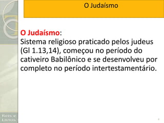 4
O Judaísmo:
Sistema religioso praticado pelos judeus
(Gl 1.13,14), começou no período do
cativeiro Babilônico e se desenvolveu por
completo no período intertestamentário.
O Judaísmo
 